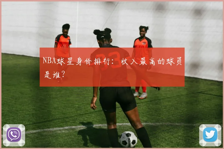 NBA球星身价排行：收入最高的球员是谁？