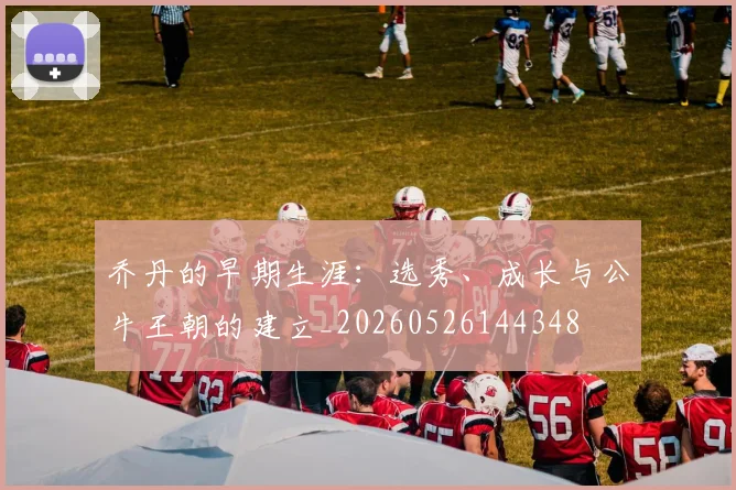 乔丹的早期生涯:选秀、成长与公牛王朝的建立_20260526144348
