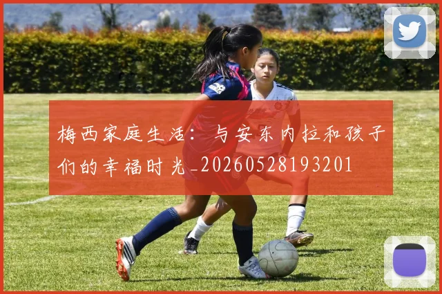 梅西家庭生活：与安东内拉和孩子们的幸福时光_20260528193201