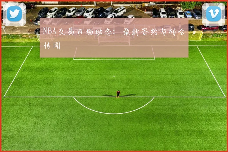 NBA交易市场动态：最新签约与转会传闻
