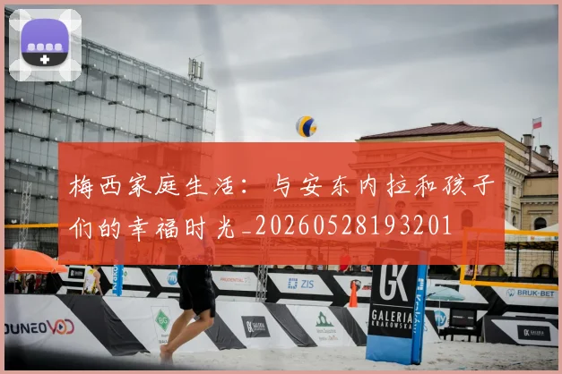 梅西家庭生活：与安东内拉和孩子们的幸福时光_20260528193201