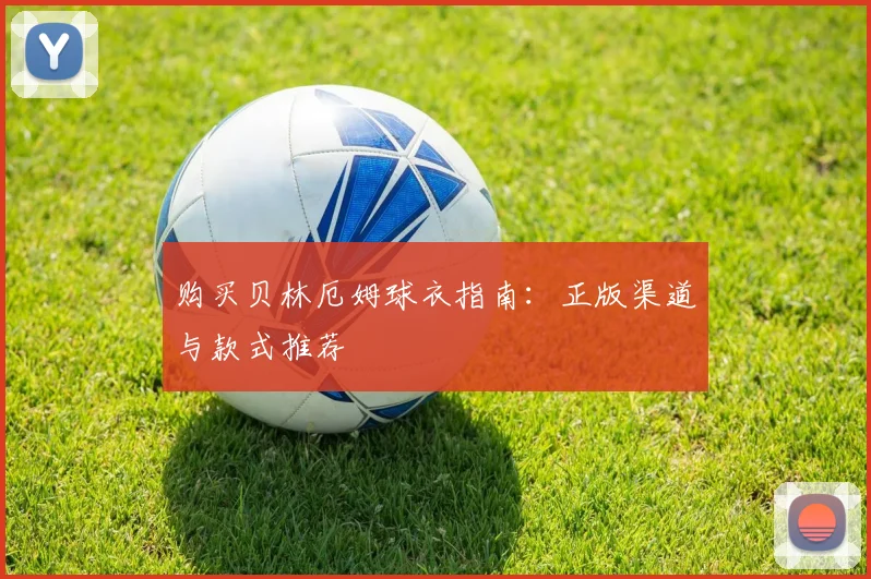 购买贝林厄姆球衣指南:正版渠道与款式推荐