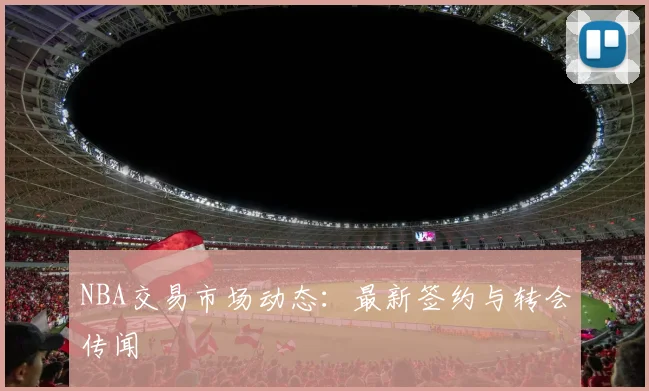 NBA交易市场动态:最新签约与转会传闻