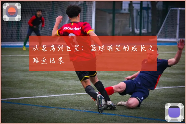 从菜鸟到巨星:篮球明星的成长之路全记录