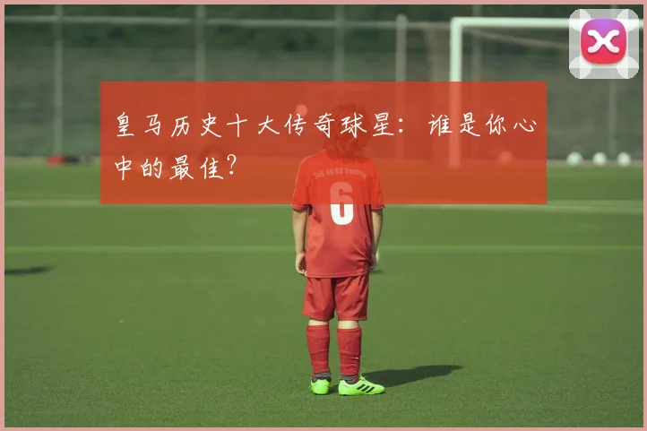 皇马历史十大传奇球星：谁是你心中的最佳？