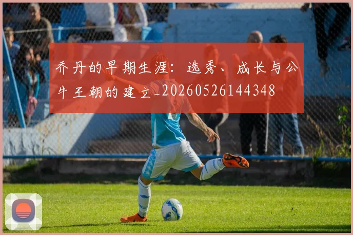 乔丹的早期生涯：选秀、成长与公牛王朝的建立_20260526144348